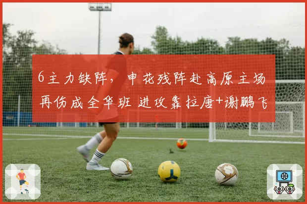 6主力缺阵，申花残阵赴高原主场 再伤成全华班 进攻靠拉唐+谢鹏飞