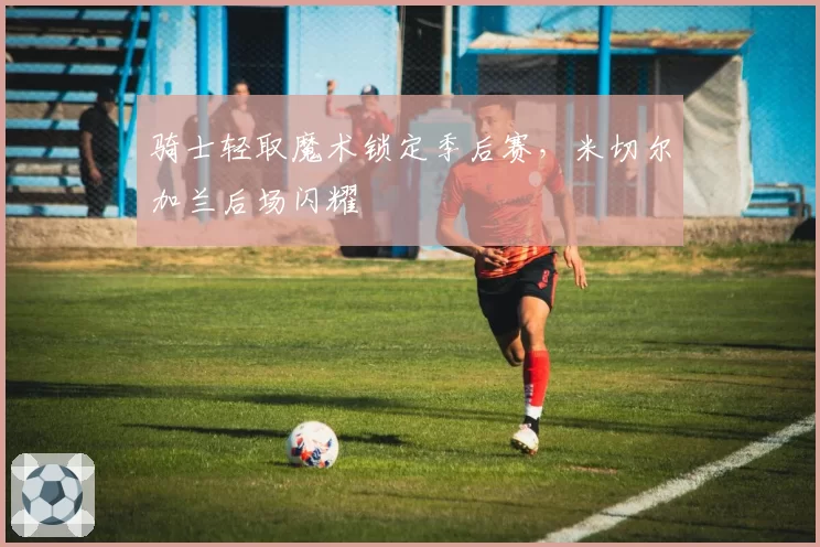 骑士轻取魔术锁定季后赛，米切尔加兰后场闪耀