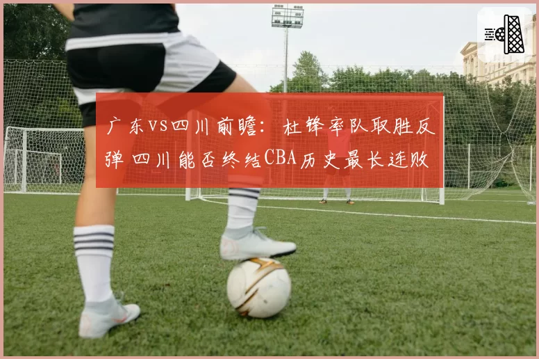 广东vs四川前瞻：杜锋率队取胜反弹 四川能否终结CBA历史最长连败